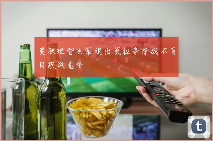 曼联理智决策退出莫拉争夺战不盲目跟风竞价