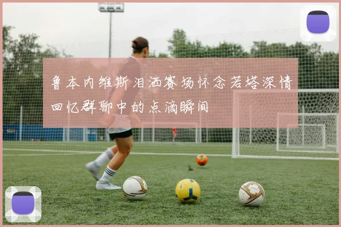 鲁本内维斯泪洒赛场怀念若塔深情回忆群聊中的点滴瞬间