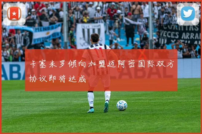 卡塞米罗倾向加盟迈阿密国际双方协议即将达成