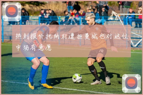 热刺报价托纳利遭拒曼城也对这位中场有意愿