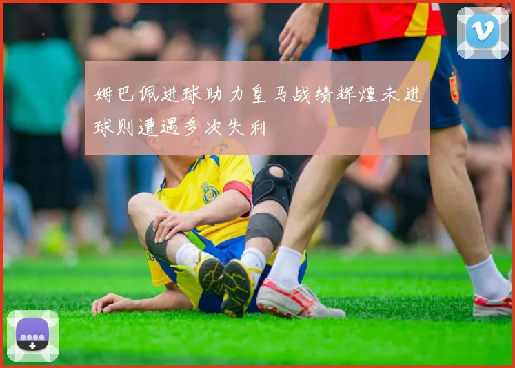 姆巴佩进球助力皇马战绩辉煌未进球则遭遇多次失利