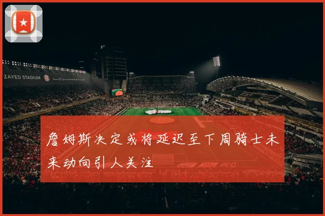 詹姆斯决定或将延迟至下周骑士未来动向引人关注