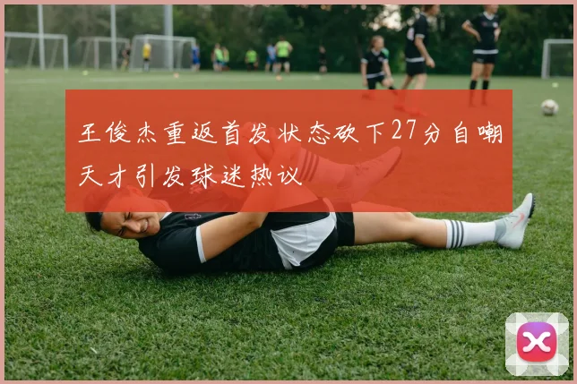 王俊杰重返首发状态砍下27分自嘲天才引发球迷热议