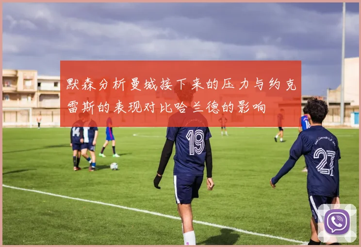 默森分析曼城接下来的压力与约克雷斯的表现对比哈兰德的影响