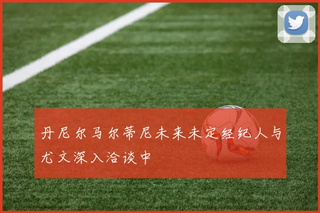 丹尼尔马尔蒂尼未来未定经纪人与尤文深入洽谈中