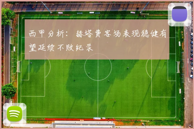 西甲分析：赫塔费客场表现稳健有望延续不败纪录