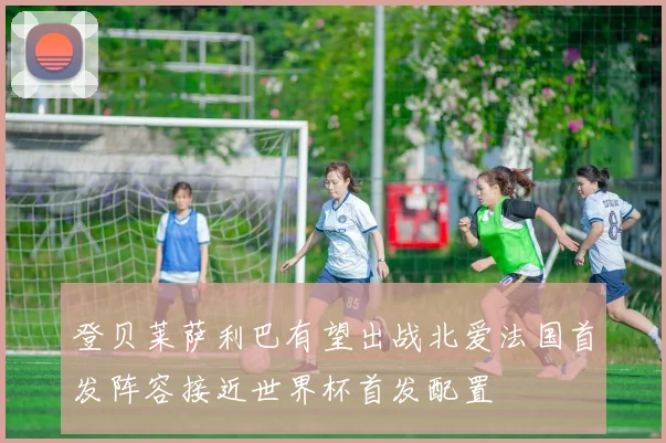 登贝莱萨利巴有望出战北爱法国首发阵容接近世界杯首发配置