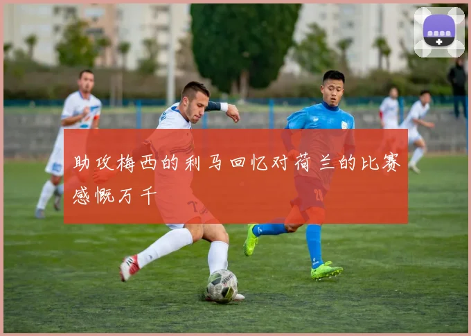 助攻梅西的利马回忆对荷兰的比赛感慨万千