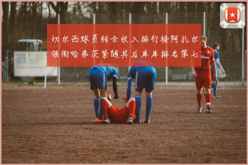 切尔西球员转会收入排行榜阿扎尔领衔哈弗茨紧随其后库库排名第七