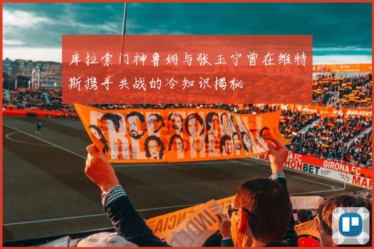 库拉索门神鲁姆与张玉宁曾在维特斯携手共战的冷知识揭秘