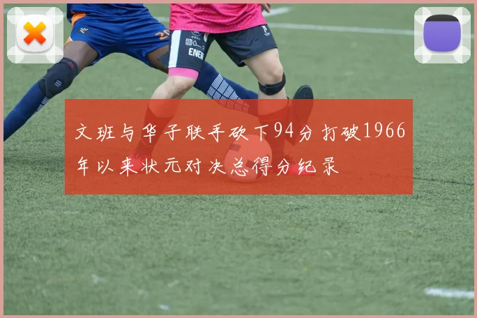 文班与华子联手砍下94分打破1966年以来状元对决总得分纪录