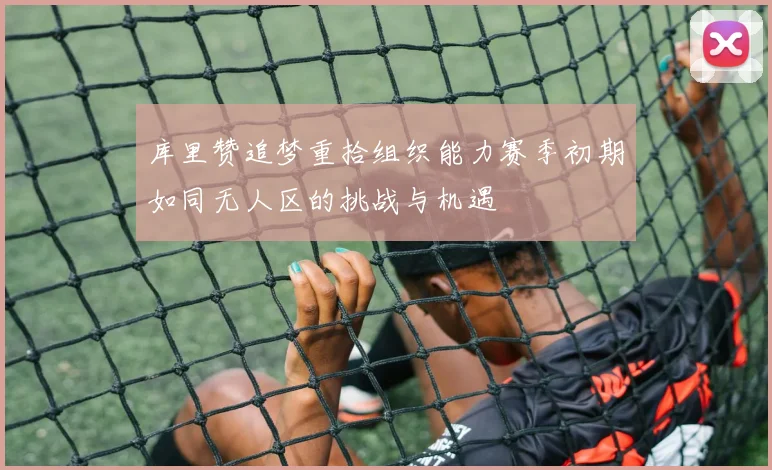 库里赞追梦重拾组织能力赛季初期如同无人区的挑战与机遇