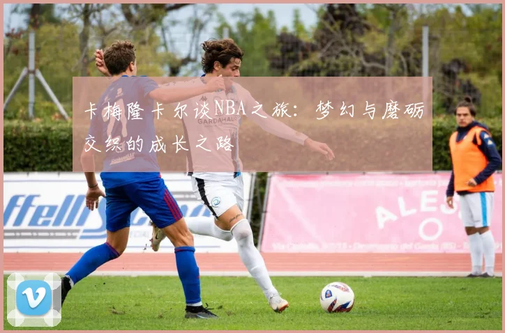卡梅隆卡尔谈NBA之旅：梦幻与磨砺交织的成长之路