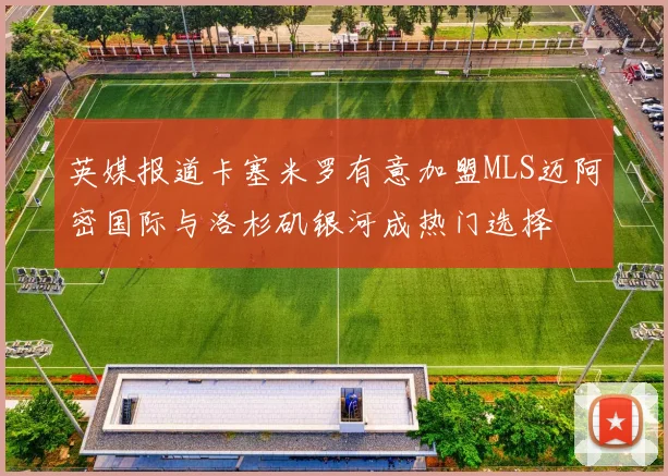 英媒报道卡塞米罗有意加盟MLS迈阿密国际与洛杉矶银河成热门选择