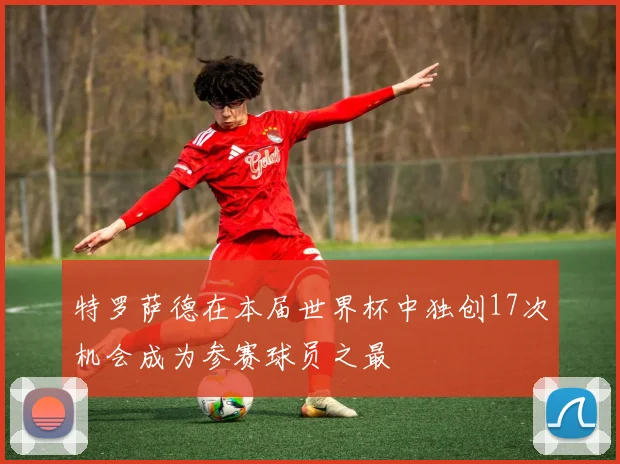特罗萨德在本届世界杯中独创17次机会成为参赛球员之最