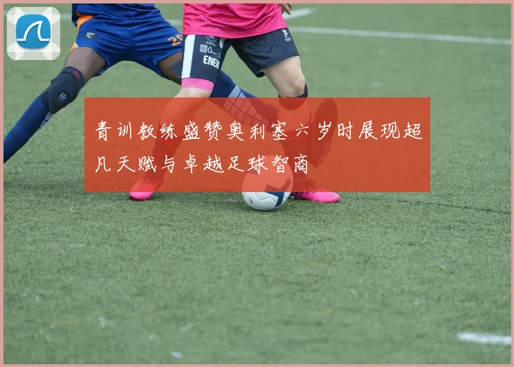青训教练盛赞奥利塞六岁时展现超凡天赋与卓越足球智商