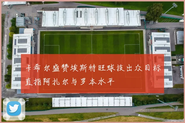 卡希尔盛赞埃斯特旺球技出众目标直指阿扎尔与罗本水平