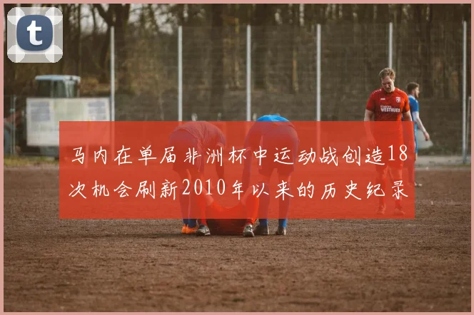 马内在单届非洲杯中运动战创造18次机会刷新2010年以来的历史纪录