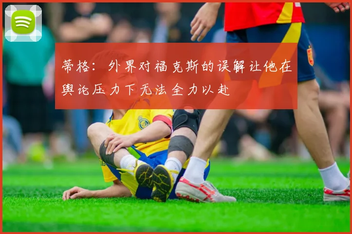 蒂格：外界对福克斯的误解让他在舆论压力下无法全力以赴