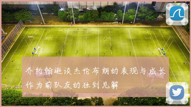 乔约翰逊谈杰伦布朗的表现与成长作为前队友的独到见解