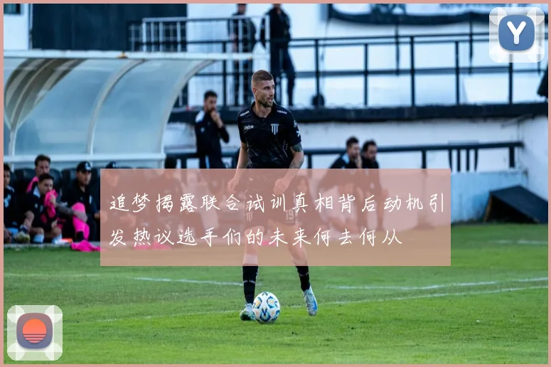 追梦揭露联合试训真相背后动机引发热议选手们的未来何去何从