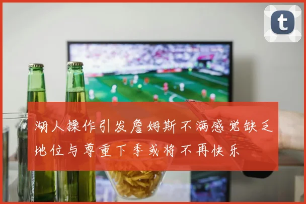 湖人操作引发詹姆斯不满感觉缺乏地位与尊重下季或将不再快乐